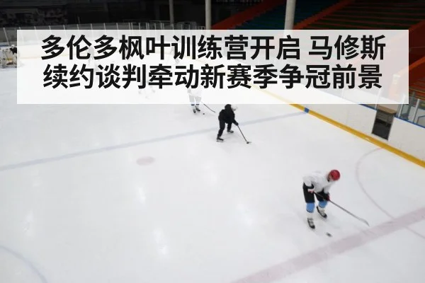 多伦多枫叶训练营开启 马修斯续约谈判牵动新赛季争冠前景（kaiyun）